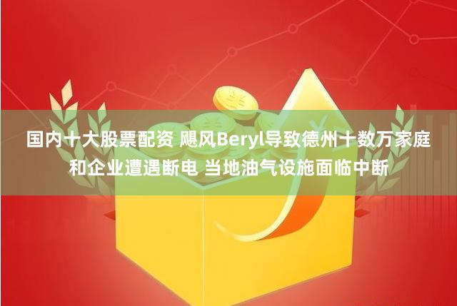 国内十大股票配资 飓风Beryl导致德州十数万家庭和企业遭遇断电 当地油气设施面临中断