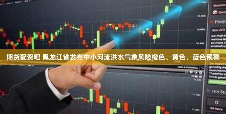 期货配资吧 黑龙江省发布中小河流洪水气象风险橙色、黄色、蓝色预警