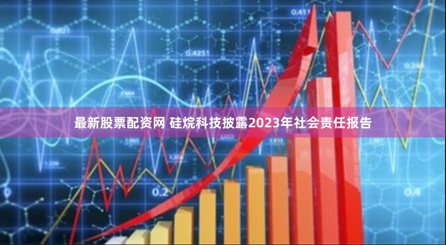 最新股票配资网 硅烷科技披露2023年社会责任报告