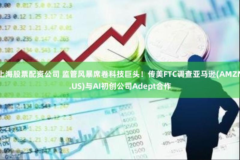 上海股票配资公司 监管风暴席卷科技巨头！传美FTC调查亚马逊(AMZN.US)与AI初创公司Adept合作