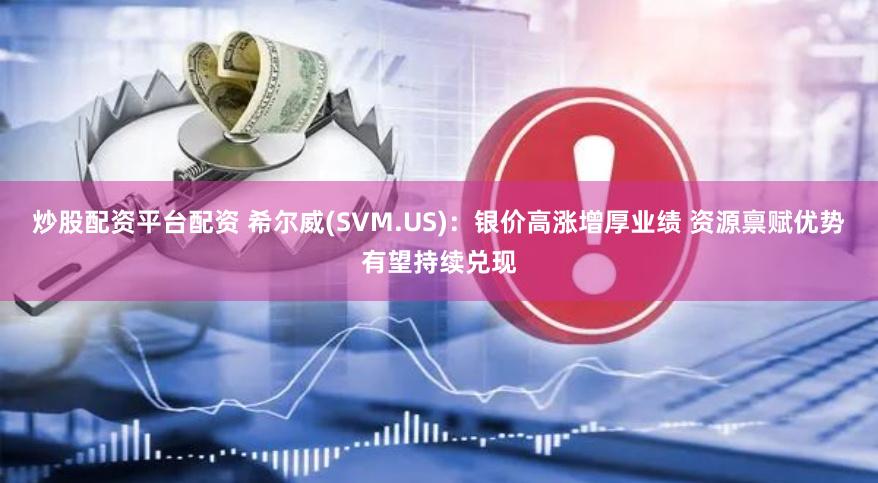 炒股配资平台配资 希尔威(SVM.US)：银价高涨增厚业绩 资源禀赋优势有望持续兑现