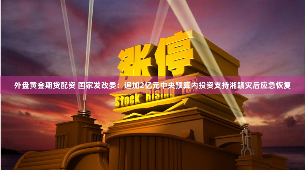 外盘黄金期货配资 国家发改委：追加2亿元中央预算内投资支持湘赣灾后应急恢复