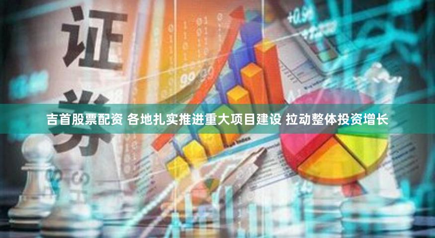 吉首股票配资 各地扎实推进重大项目建设 拉动整体投资增长