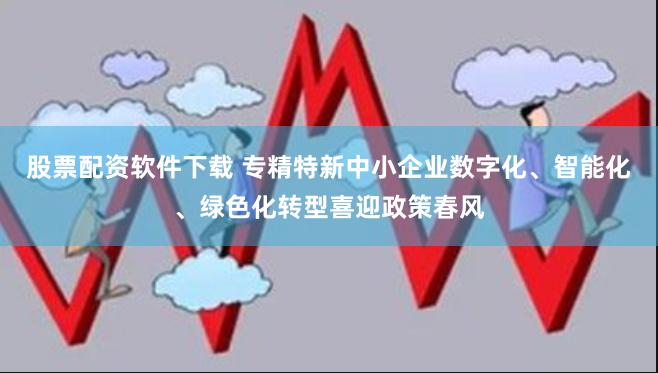 股票配资软件下载 专精特新中小企业数字化、智能化、绿色化转型喜迎政策春风