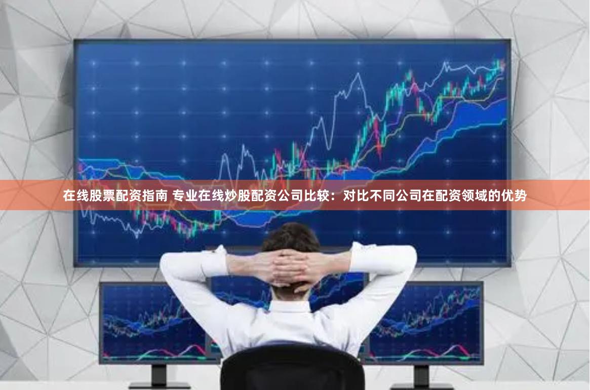 在线股票配资指南 专业在线炒股配资公司比较：对比不同公司在配资领域的优势