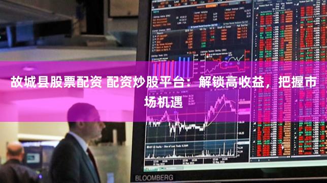 故城县股票配资 配资炒股平台：解锁高收益，把握市场机遇