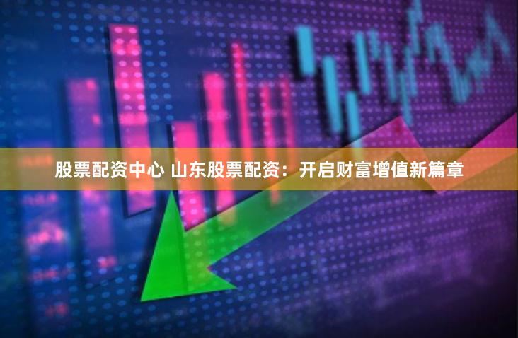 股票配资中心 山东股票配资：开启财富增值新篇章