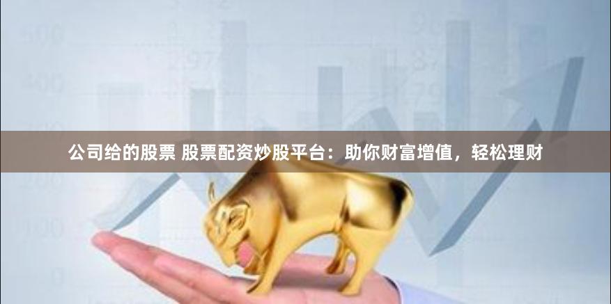 公司给的股票 股票配资炒股平台：助你财富增值，轻松理财