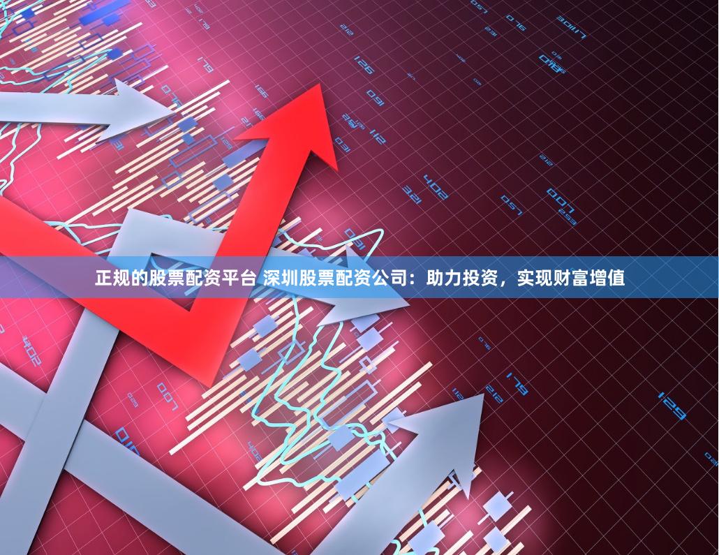 正规的股票配资平台 深圳股票配资公司：助力投资，实现财富增值