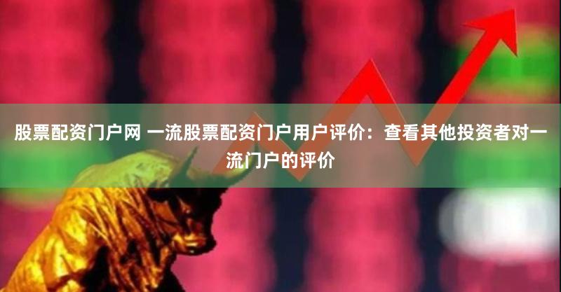 股票配资门户网 一流股票配资门户用户评价：查看其他投资者对一流门户的评价