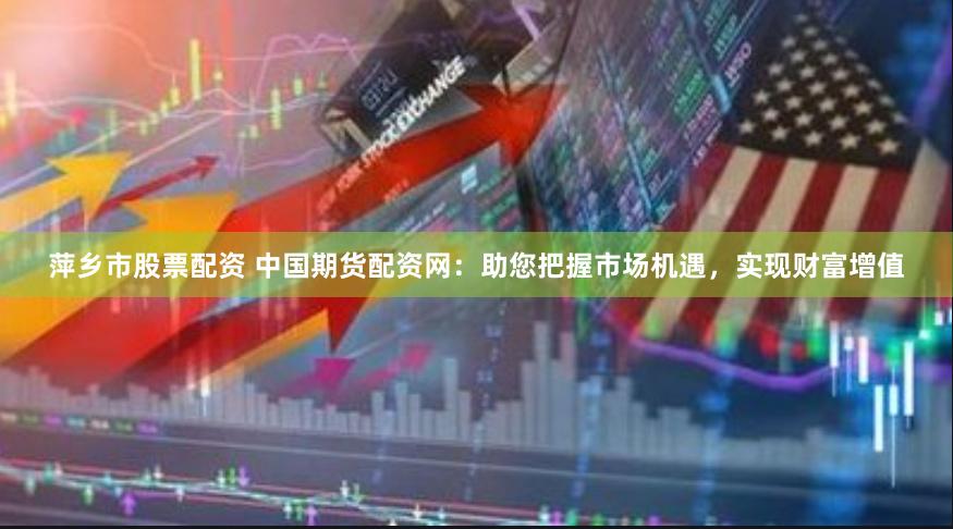 萍乡市股票配资 中国期货配资网：助您把握市场机遇，实现财富增值