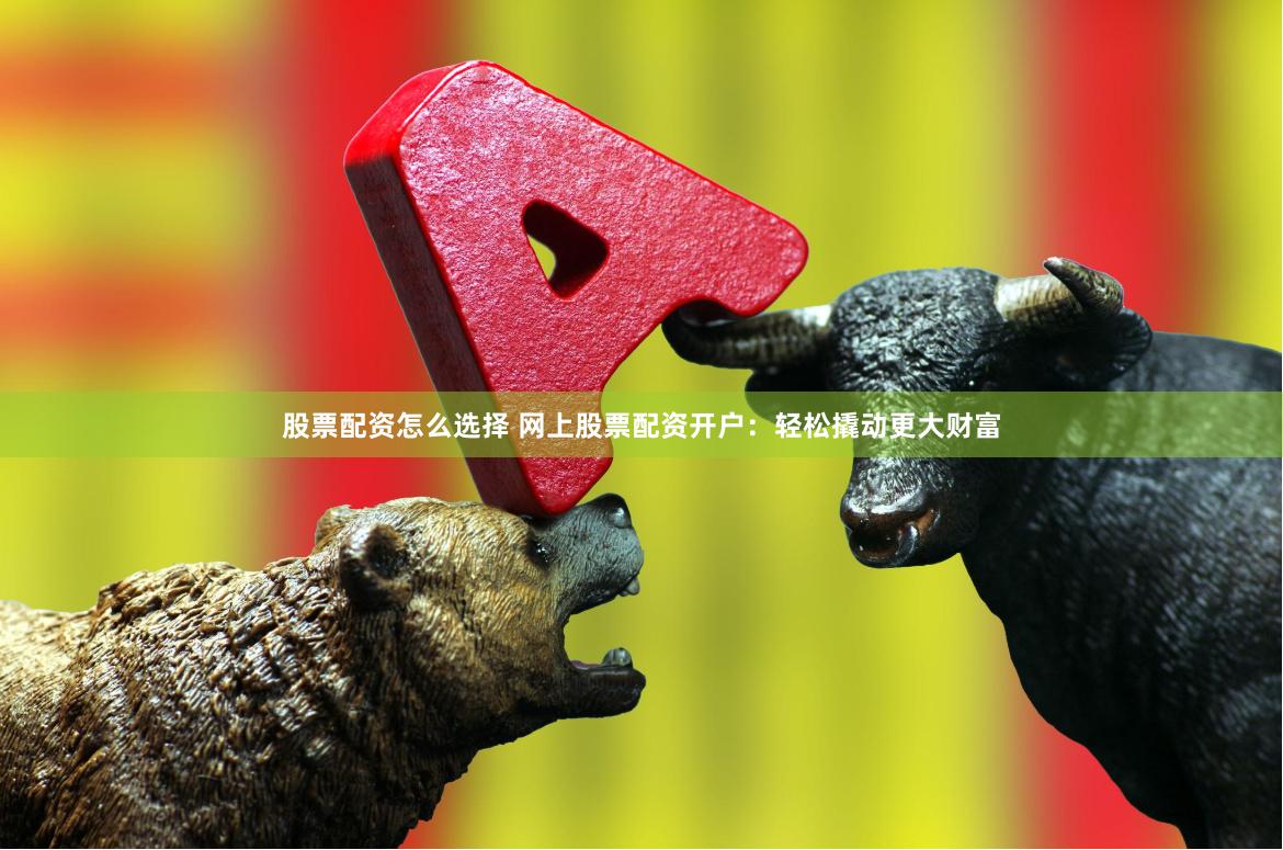 股票配资怎么选择 网上股票配资开户：轻松撬动更大财富